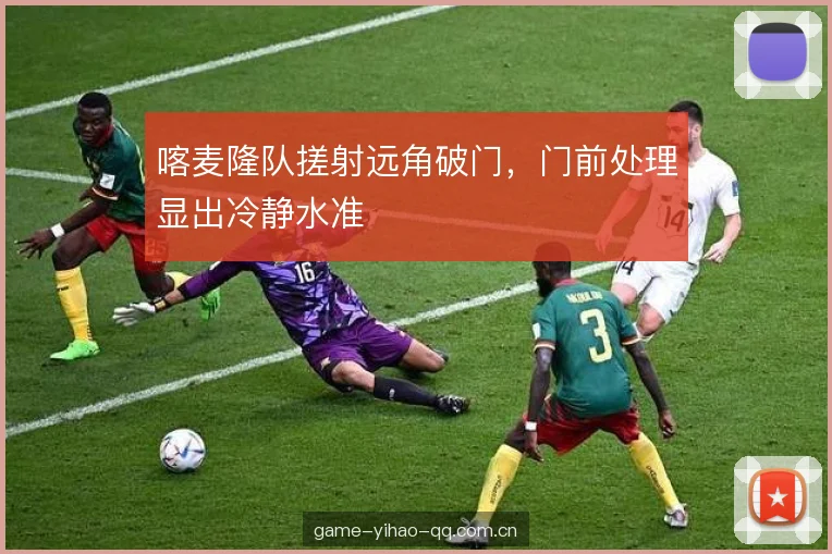 喀麦隆队搓射远角破门，门前处理显出冷静水准
